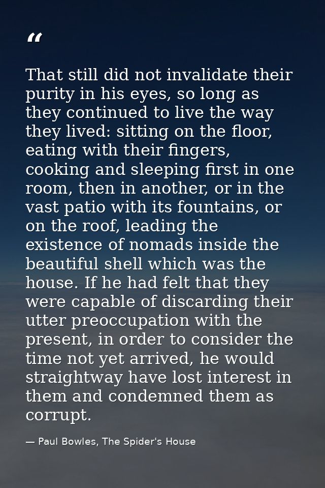 That still did not invalidate their purity in his eyes, so long as they continued to live the way they lived: sitting on — Paul Bowles, The Spider's House