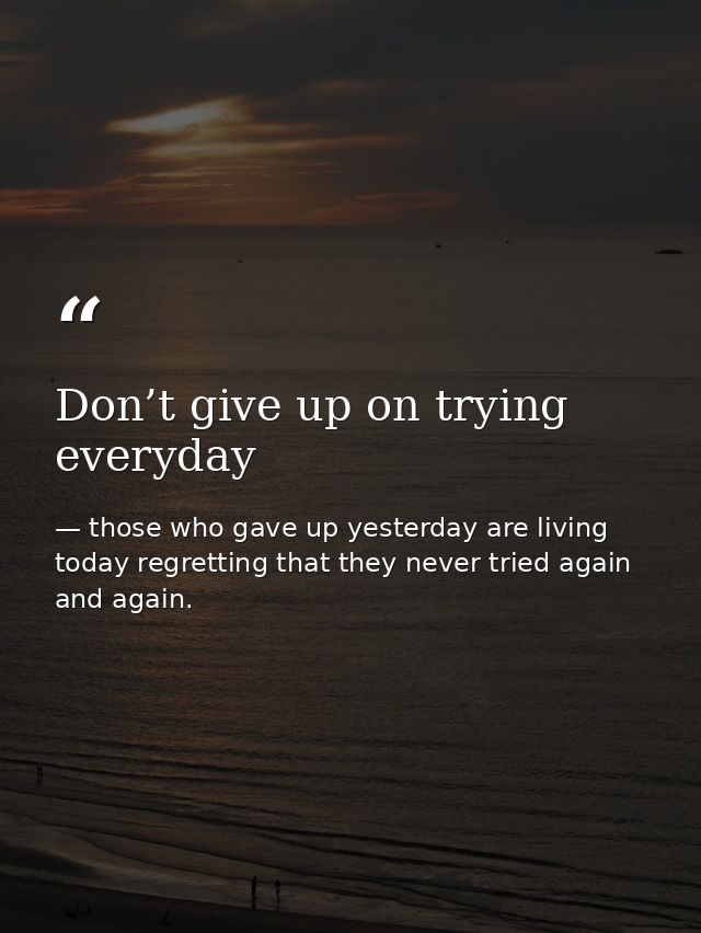 Don’t give up on trying everyday — those who gave up yesterday are living today regretting that they never tried again and again.