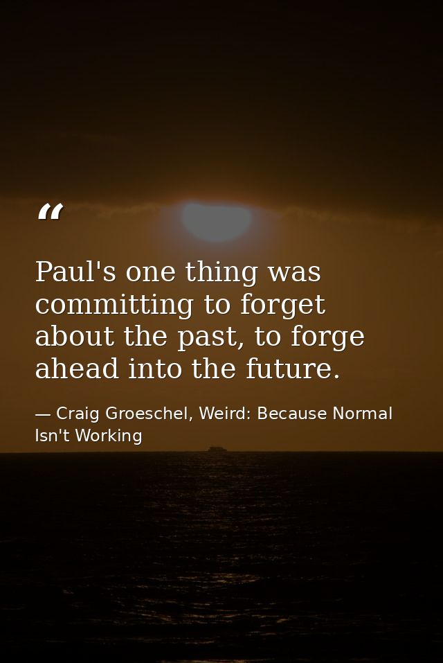Paul's one thing was committing to forget about the past, to forge ahead into the future. — Craig Groeschel, Weird: Because Normal Isn't Working