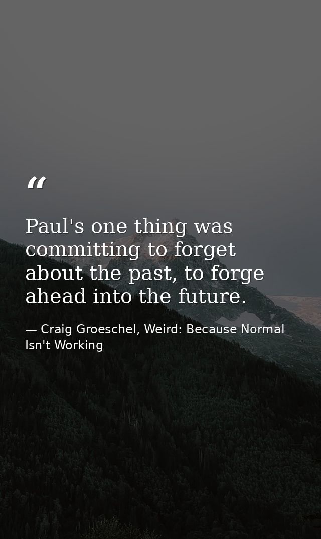 Paul's one thing was committing to forget about the past, to forge ahead into the future. — Craig Groeschel, Weird: Because Normal Isn't Working