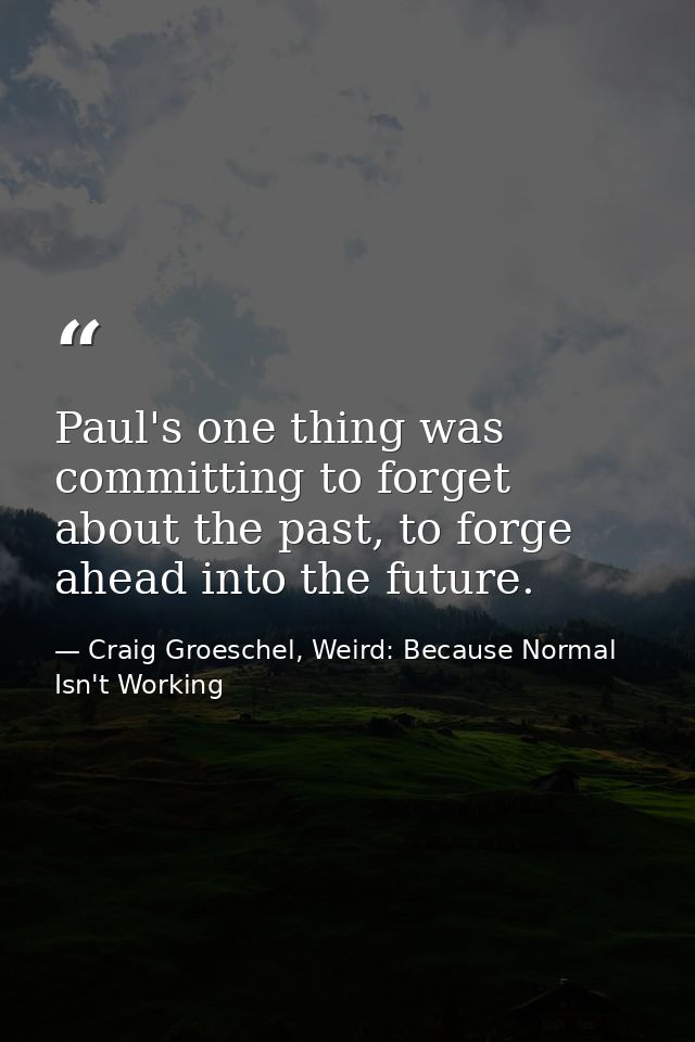 Paul's one thing was committing to forget about the past, to forge ahead into the future. — Craig Groeschel, Weird: Because Normal Isn't Working