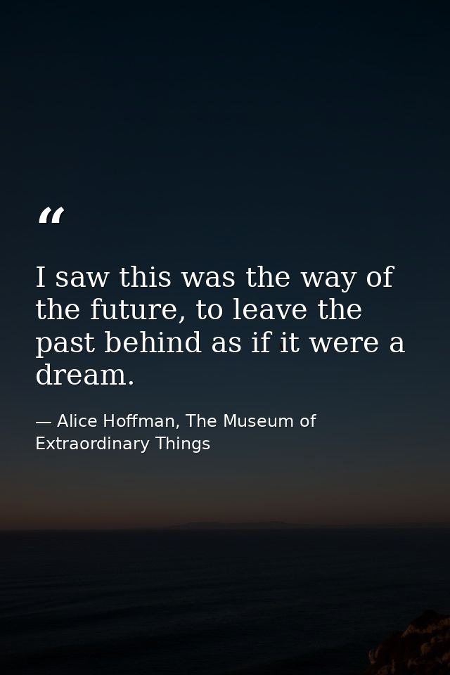 I saw this was the way of the future, to leave the past behind as if it were a dream. — Alice Hoffman, The Museum of Extraordinary Things