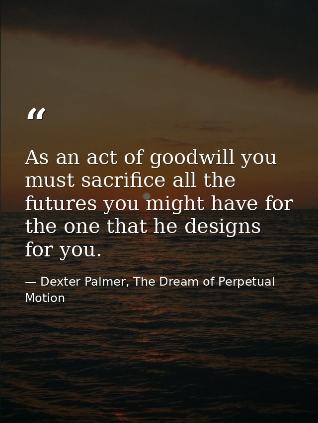 As an act of goodwill you must sacrifice all the futures you might have for the one that he designs for you. — Dexter Palmer, The Dream of Perpetual Motion