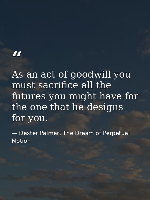As an act of goodwill you must sacrifice all the futures you might have for the one that he designs for you. — Dexter Palmer, The Dream of Perpetual Motion