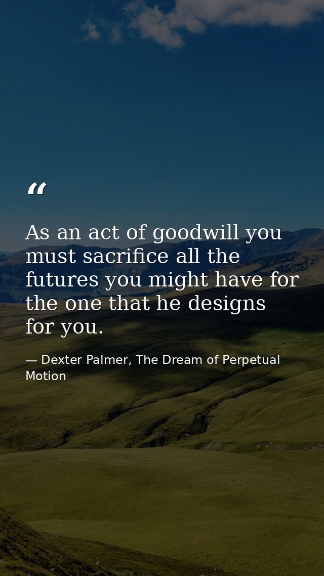 As an act of goodwill you must sacrifice all the futures you might have for the one that he designs for you. — Dexter Palmer, The Dream of Perpetual Motion
