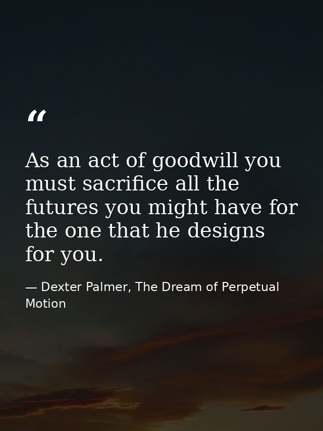 As an act of goodwill you must sacrifice all the futures you might have for the one that he designs for you. — Dexter Palmer, The Dream of Perpetual Motion