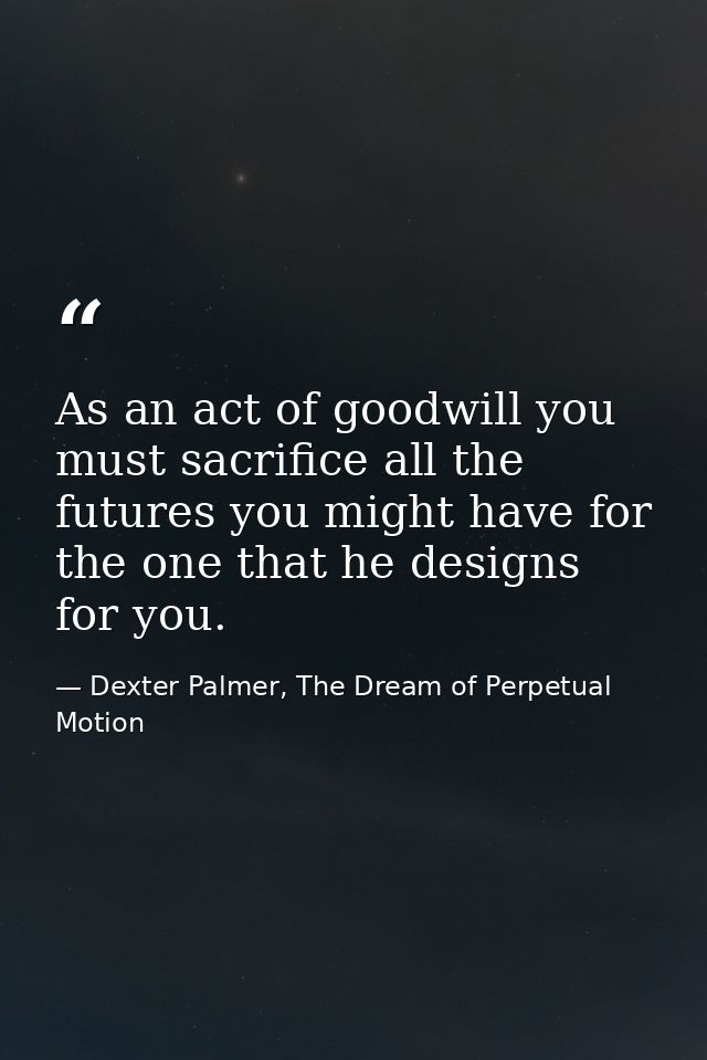 As an act of goodwill you must sacrifice all the futures you might have for the one that he designs for you. — Dexter Palmer, The Dream of Perpetual Motion