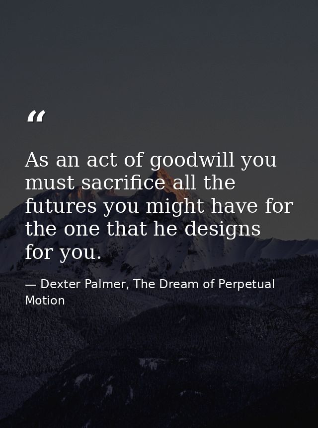 As an act of goodwill you must sacrifice all the futures you might have for the one that he designs for you. — Dexter Palmer, The Dream of Perpetual Motion