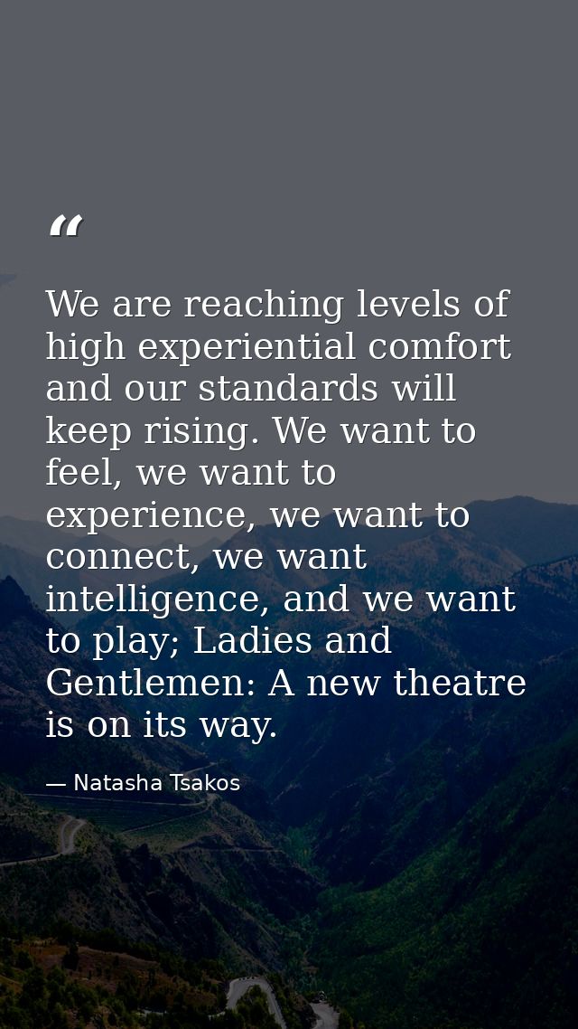 We are reaching levels of high experiential comfort and our standards will keep rising. We want to feel, we want to expe — Natasha Tsakos