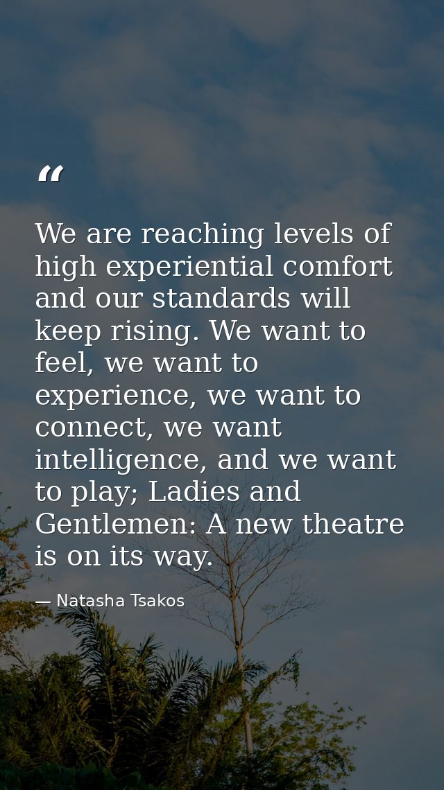 We are reaching levels of high experiential comfort and our standards will keep rising. We want to feel, we want to expe — Natasha Tsakos