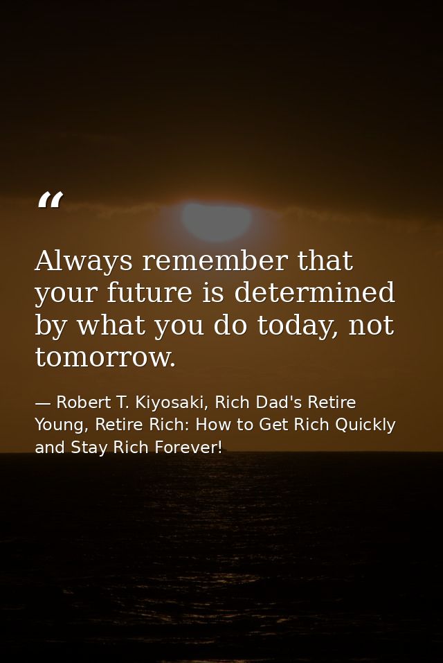 Always remember that your future is determined by what you do today, not tomorrow. — Robert T. Kiyosaki, Rich Dad's Retire Young, Retire Rich: How to Get Rich Quickly and Stay Rich Forever!
