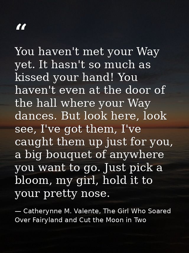 You haven't met your Way yet. It hasn't so much as kissed your hand! You haven't even at the door of the hall where your — Catherynne M. Valente, The Girl Who Soared Over Fairyland and Cut the Moon in Two
