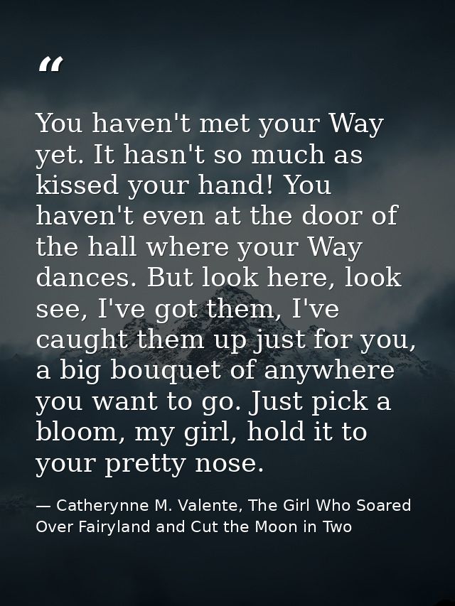 You haven't met your Way yet. It hasn't so much as kissed your hand! You haven't even at the door of the hall where your — Catherynne M. Valente, The Girl Who Soared Over Fairyland and Cut the Moon in Two