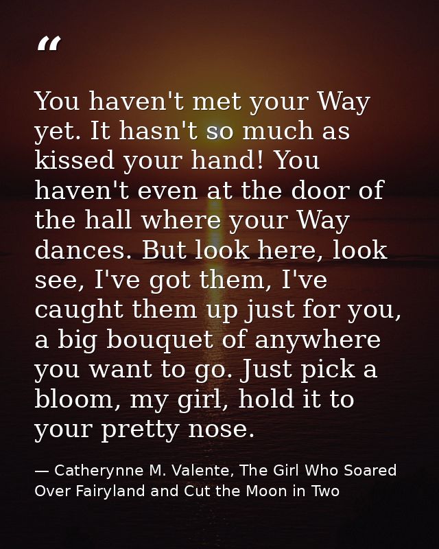 You haven't met your Way yet. It hasn't so much as kissed your hand! You haven't even at the door of the hall where your — Catherynne M. Valente, The Girl Who Soared Over Fairyland and Cut the Moon in Two