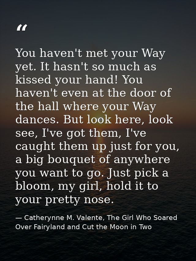 You haven't met your Way yet. It hasn't so much as kissed your hand! You haven't even at the door of the hall where your — Catherynne M. Valente, The Girl Who Soared Over Fairyland and Cut the Moon in Two