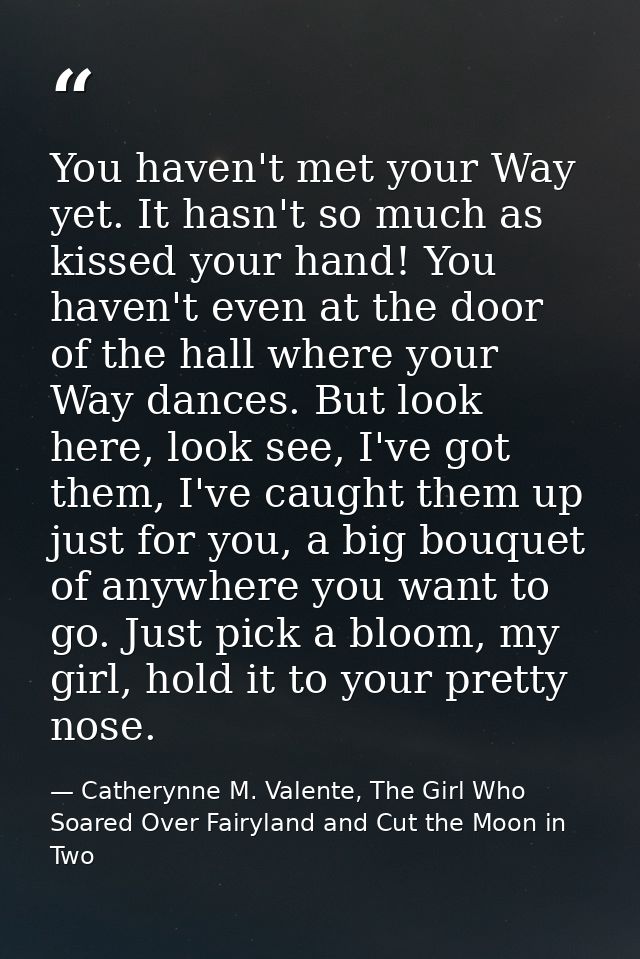 You haven't met your Way yet. It hasn't so much as kissed your hand! You haven't even at the door of the hall where your — Catherynne M. Valente, The Girl Who Soared Over Fairyland and Cut the Moon in Two