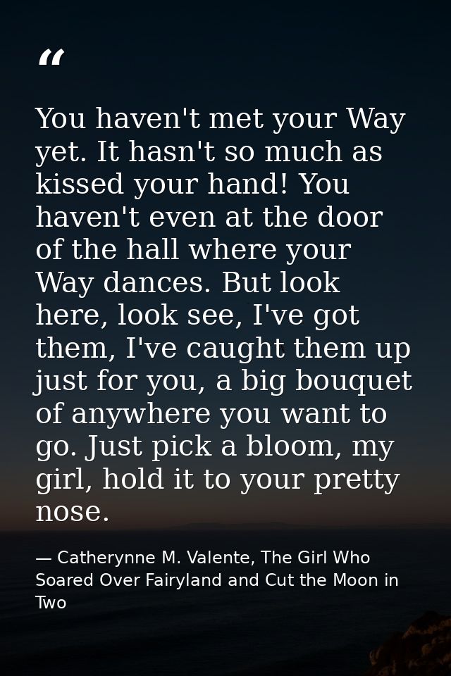 You haven't met your Way yet. It hasn't so much as kissed your hand! You haven't even at the door of the hall where your — Catherynne M. Valente, The Girl Who Soared Over Fairyland and Cut the Moon in Two