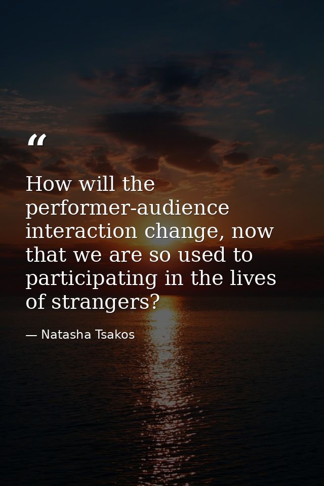 How will the performer-audience interaction change, now that we are so used to participating in the lives of strangers? — Natasha Tsakos