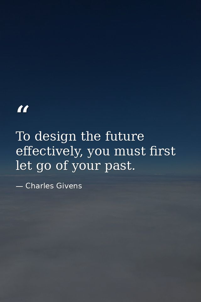 To design the future effectively, you must first let go of your past. — Charles Givens