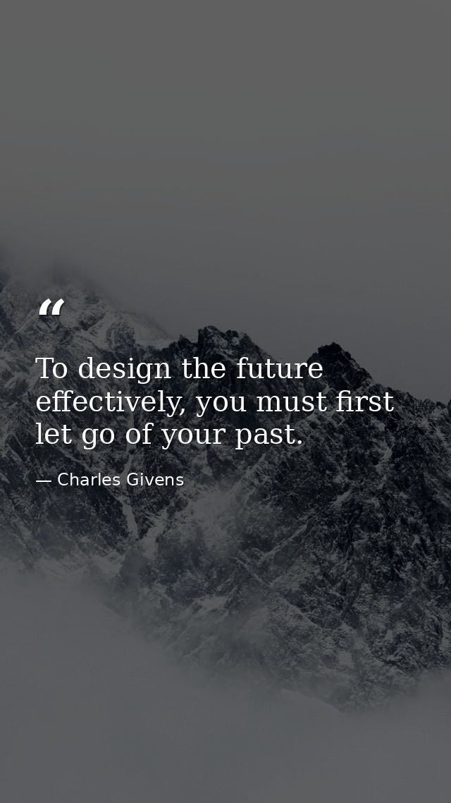 To design the future effectively, you must first let go of your past. — Charles Givens