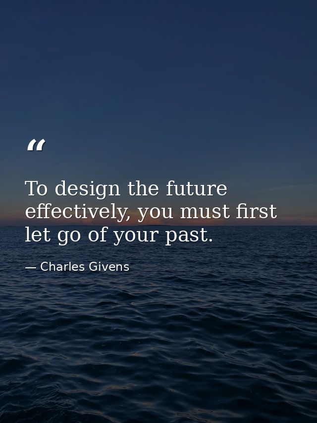 To design the future effectively, you must first let go of your past. — Charles Givens