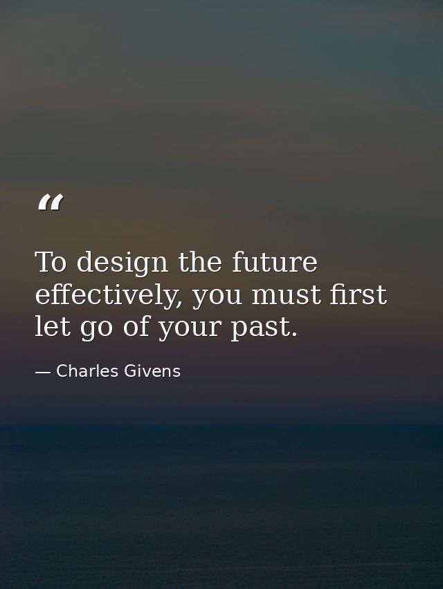 To design the future effectively, you must first let go of your past. — Charles Givens