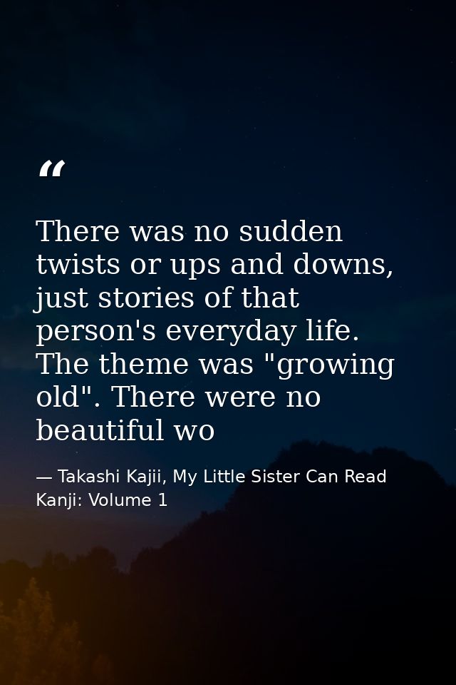 There was no sudden twists or ups and downs, just stories of that person's everyday life. The theme was "growing old". T — Takashi Kajii, My Little Sister Can Read Kanji: Volume 1