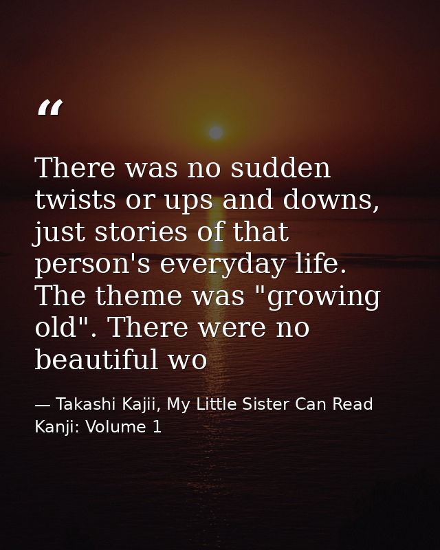 There was no sudden twists or ups and downs, just stories of that person's everyday life. The theme was "growing old". T — Takashi Kajii, My Little Sister Can Read Kanji: Volume 1