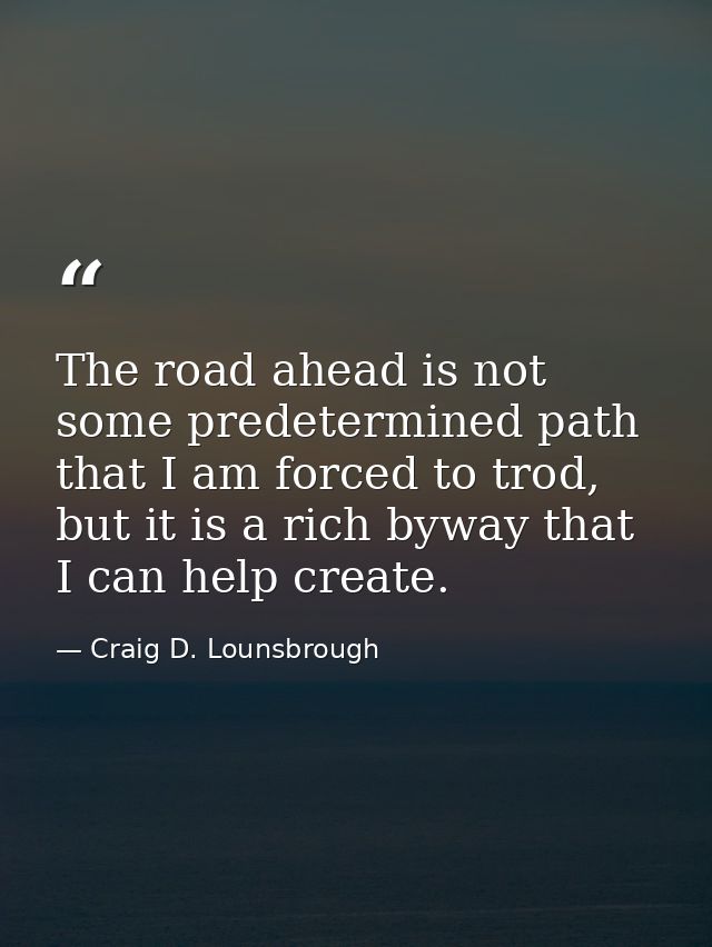 The road ahead is not some predetermined path that I am forced to trod, but it is a rich byway that I can help create. — Craig D. Lounsbrough