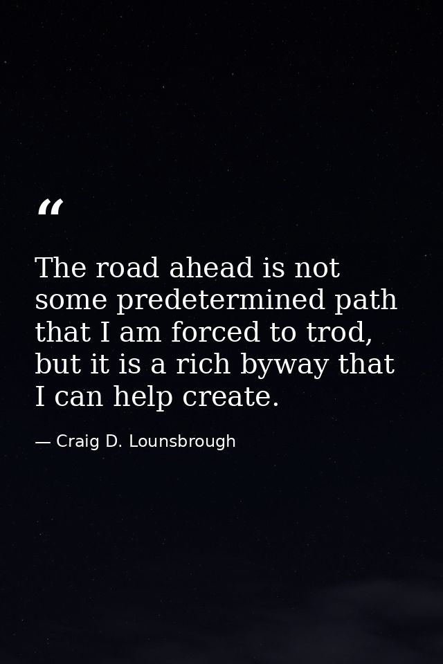 The road ahead is not some predetermined path that I am forced to trod, but it is a rich byway that I can help create. — Craig D. Lounsbrough
