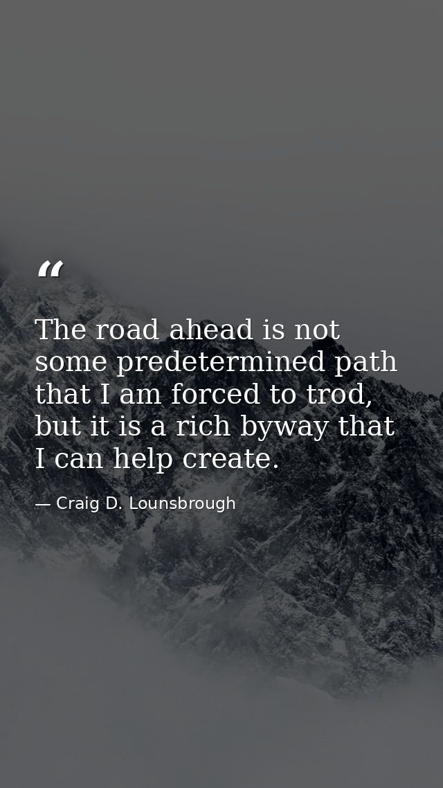 The road ahead is not some predetermined path that I am forced to trod, but it is a rich byway that I can help create. — Craig D. Lounsbrough