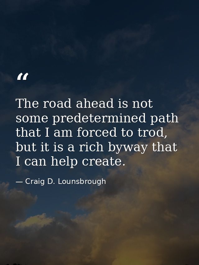 The road ahead is not some predetermined path that I am forced to trod, but it is a rich byway that I can help create. — Craig D. Lounsbrough