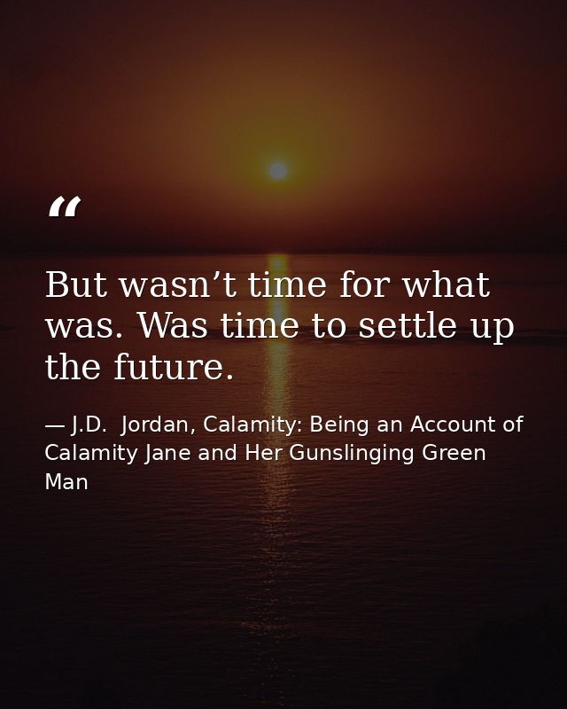 But wasn’t time for what was. Was time to settle up the future. — J.D.  Jordan, Calamity: Being an Account of Calamity Jane and Her Gunslinging Green Man