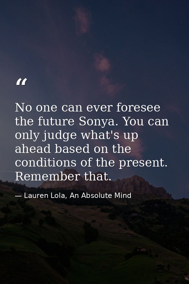 No one can ever foresee the future Sonya. You can only judge what's up ahead based on the conditions of the present. Rem — Lauren Lola, An Absolute Mind