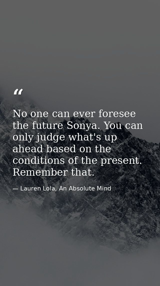 No one can ever foresee the future Sonya. You can only judge what's up ahead based on the conditions of the present. Rem — Lauren Lola, An Absolute Mind