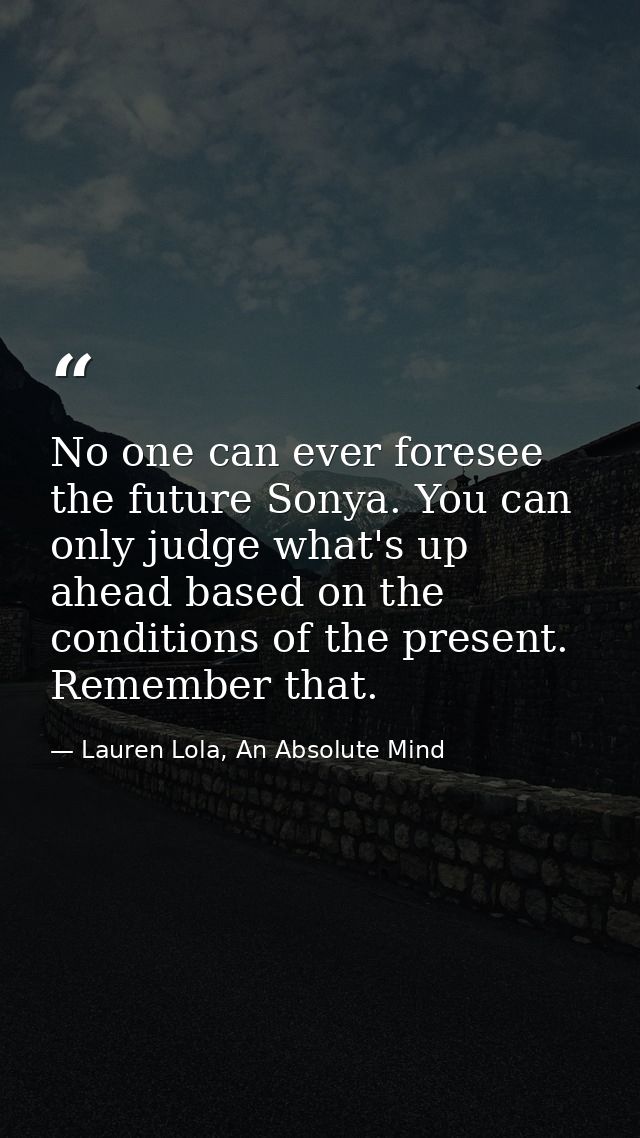No one can ever foresee the future Sonya. You can only judge what's up ahead based on the conditions of the present. Rem — Lauren Lola, An Absolute Mind
