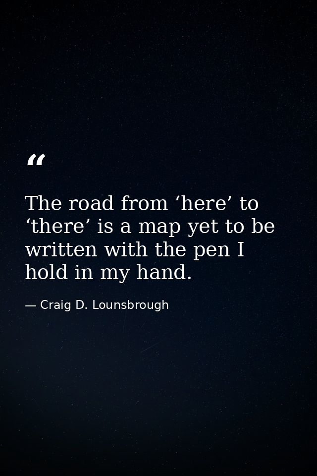 The road from ‘here’ to ‘there’ is a map yet to be written with the pen I hold in my hand. — Craig D. Lounsbrough
