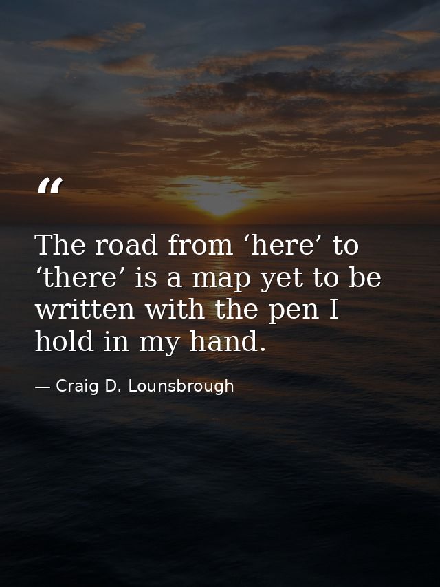 The road from ‘here’ to ‘there’ is a map yet to be written with the pen I hold in my hand. — Craig D. Lounsbrough
