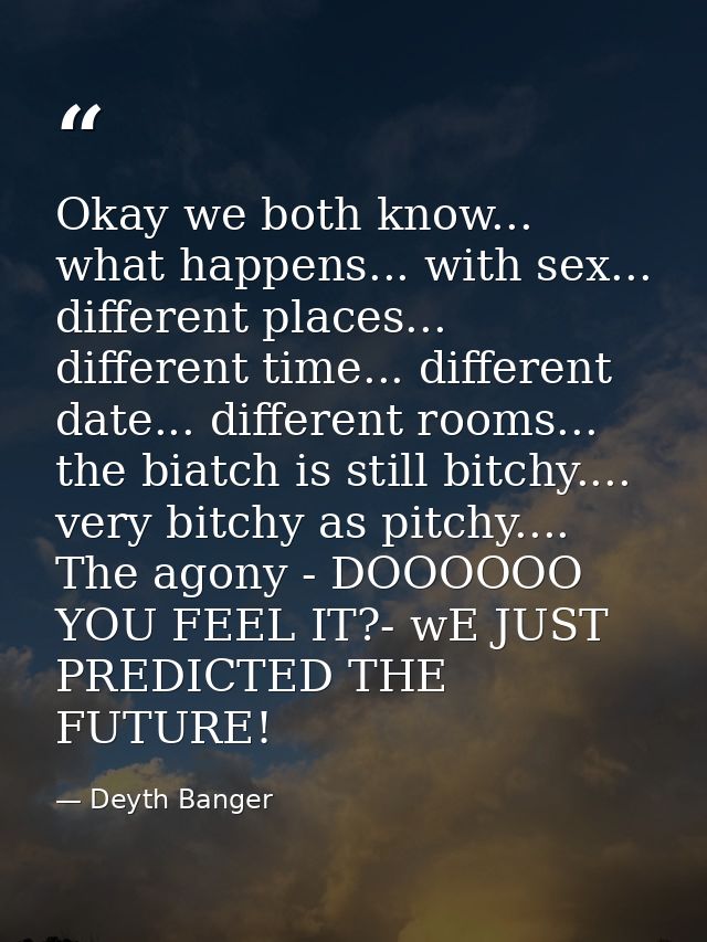 Okay we both know... what happens... with sex... different places... different time... different date... different rooms — Deyth Banger