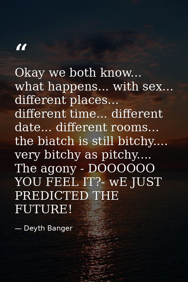 Okay we both know... what happens... with sex... different places... different time... different date... different rooms — Deyth Banger