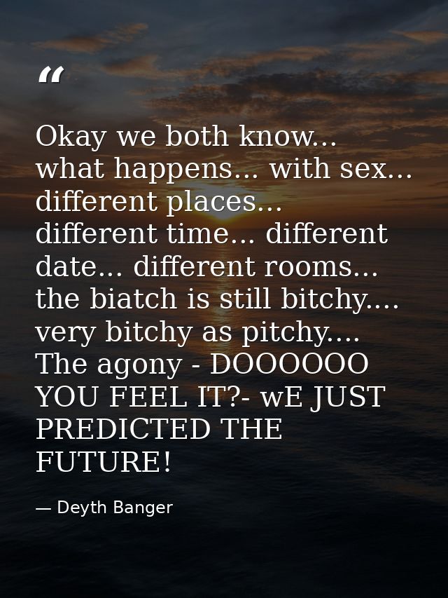 Okay we both know... what happens... with sex... different places... different time... different date... different rooms — Deyth Banger