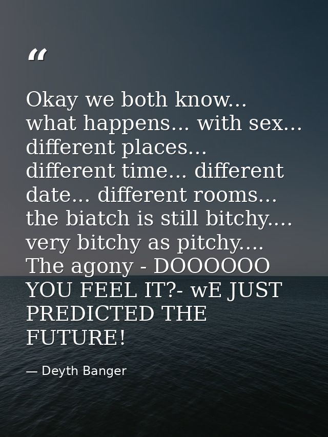 Okay we both know... what happens... with sex... different places... different time... different date... different rooms — Deyth Banger