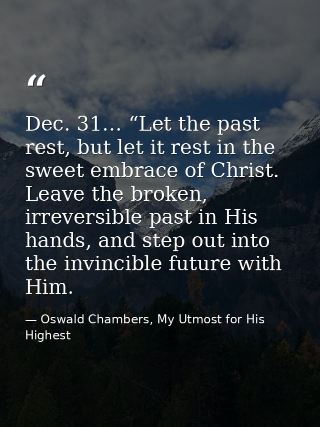 Dec. 31… “Let the past rest, but let it rest in the sweet embrace of Christ. Leave the broken, irreversible past in His  — Oswald Chambers, My Utmost for His Highest
