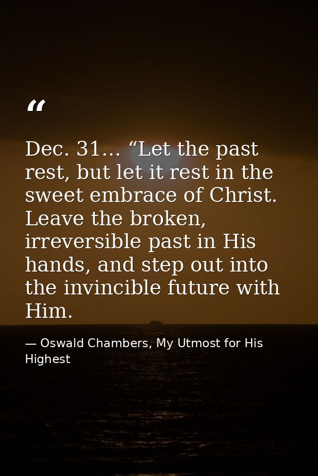 Dec. 31… “Let the past rest, but let it rest in the sweet embrace of Christ. Leave the broken, irreversible past in His  — Oswald Chambers, My Utmost for His Highest