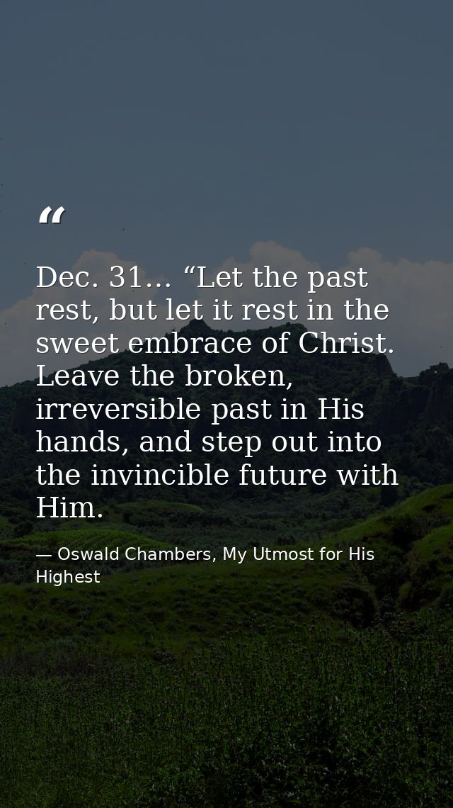 Dec. 31… “Let the past rest, but let it rest in the sweet embrace of Christ. Leave the broken, irreversible past in His  — Oswald Chambers, My Utmost for His Highest