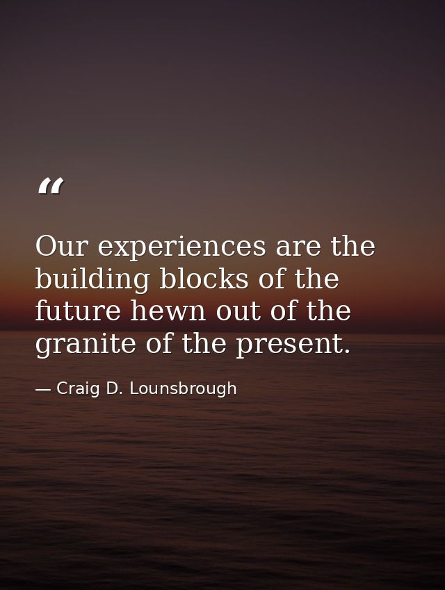 Our experiences are the building blocks of the future hewn out of the granite of the present. — Craig D. Lounsbrough