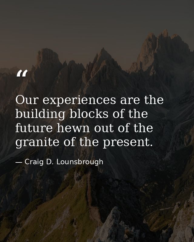 Our experiences are the building blocks of the future hewn out of the granite of the present. — Craig D. Lounsbrough