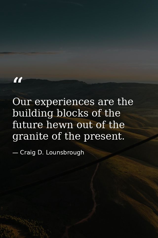 Our experiences are the building blocks of the future hewn out of the granite of the present. — Craig D. Lounsbrough