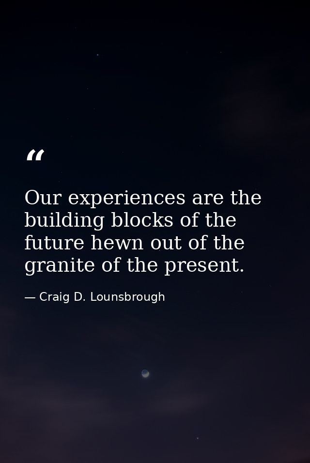 Our experiences are the building blocks of the future hewn out of the granite of the present. — Craig D. Lounsbrough