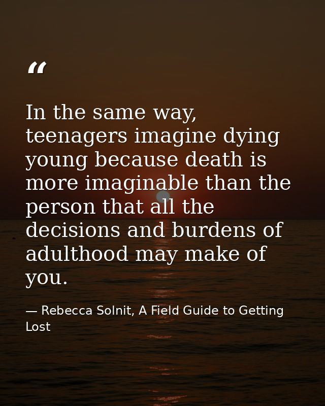 In the same way, teenagers imagine dying young because death is more imaginable than the person that all the decisions a — Rebecca Solnit, A Field Guide to Getting Lost